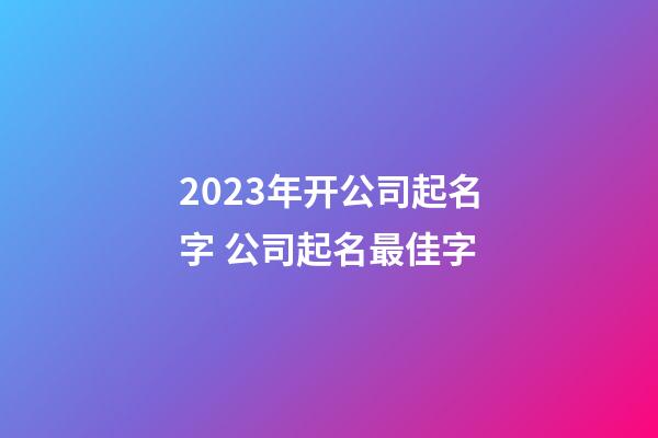 2023年开公司起名字 公司起名最佳字